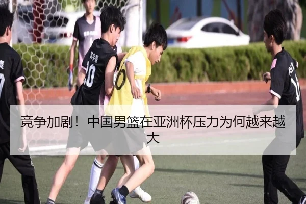 竞争加剧！中国男篮在亚洲杯压力为何越来越大