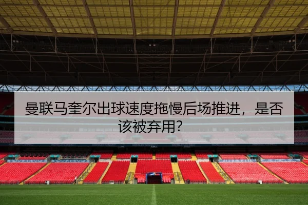曼联马奎尔出球速度拖慢后场推进，是否该被弃用？